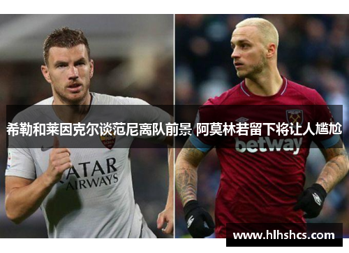 希勒和莱因克尔谈范尼离队前景 阿莫林若留下将让人尴尬