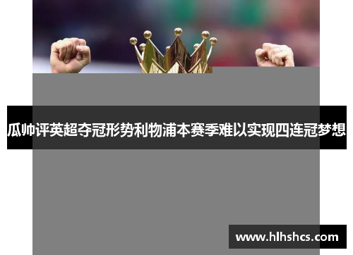 瓜帅评英超夺冠形势利物浦本赛季难以实现四连冠梦想