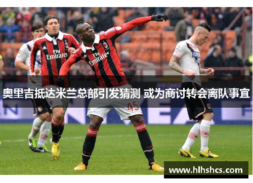 奥里吉抵达米兰总部引发猜测 或为商讨转会离队事宜