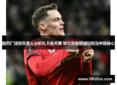 前药厂球探负责人分析扎卡是关键 维尔茨有望成功担当中场核心